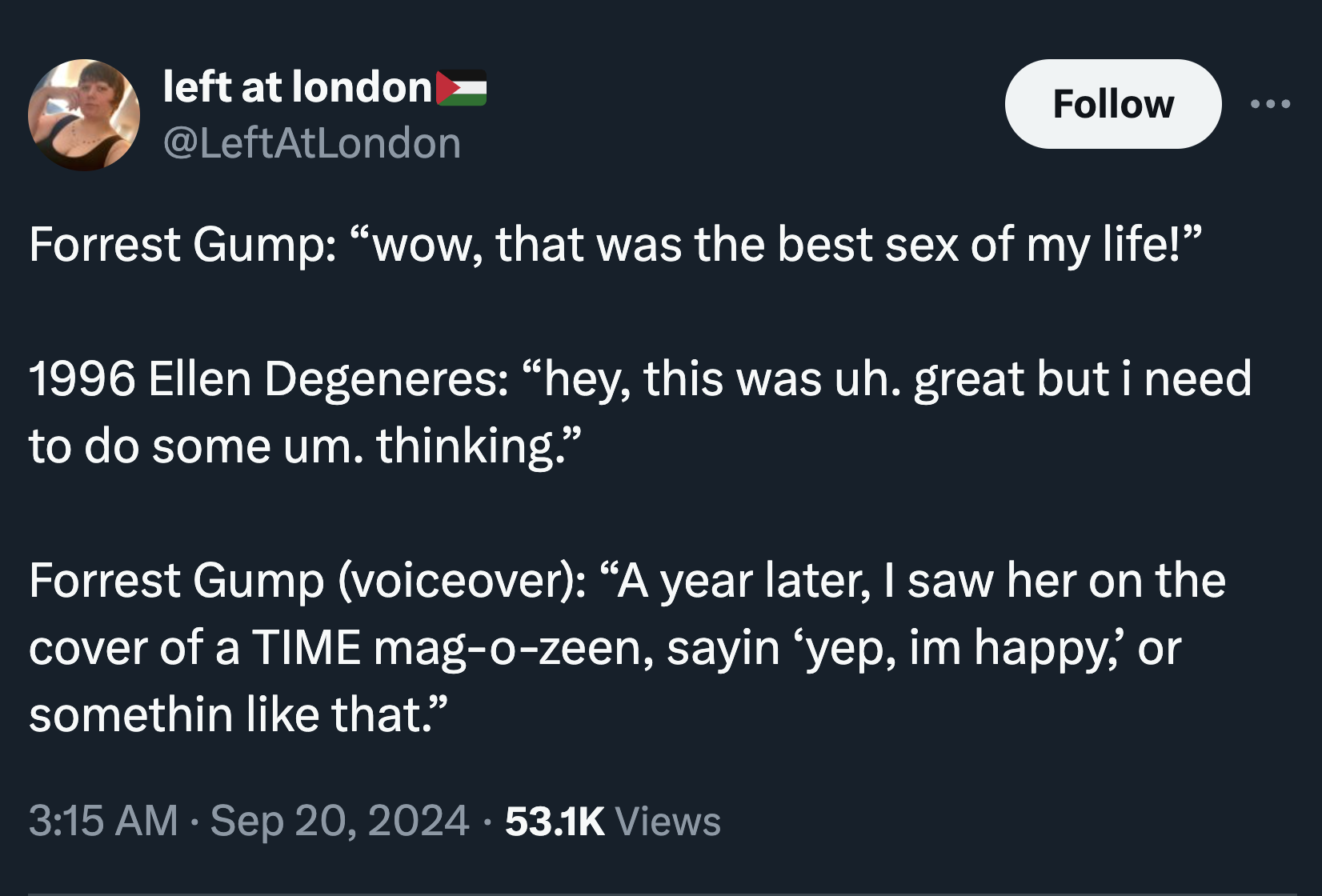 parallel - left at london Forrest Gump "wow, that was the best sex of my life!" 1996 Ellen Degeneres "hey, this was uh. great but i need to do some um. thinking." Forrest Gump voiceover "A year later, I saw her on the cover of a Time magozeen, sayin yep, 